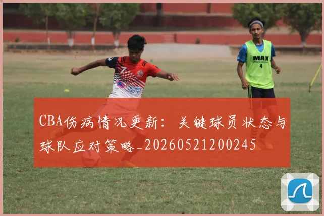 CBA伤病情况更新:关键球员状态与球队应对策略_20260521200245