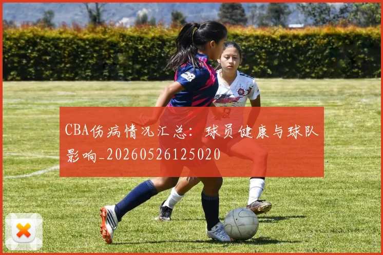 CBA伤病情况汇总:球员健康与球队影响_20260526125020
